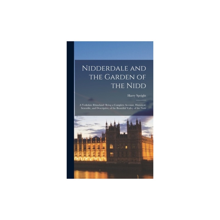 Nidderdale and the Garden of the Nidd A Yorkshire Rhineland Being a Complete Account, Historical, Scientific, and Descriptive, of the Beautiful Vall, Harry Speight