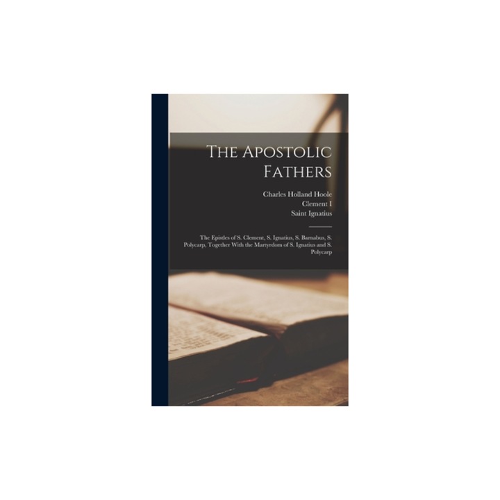 The Apostolic Fathers The Epistles of S. Clement, S. Ignatius, S. Barnabus, S. Polycarp, Together With the Martyrdom of S. Ignatius and S. P, Charles Holland Hoole