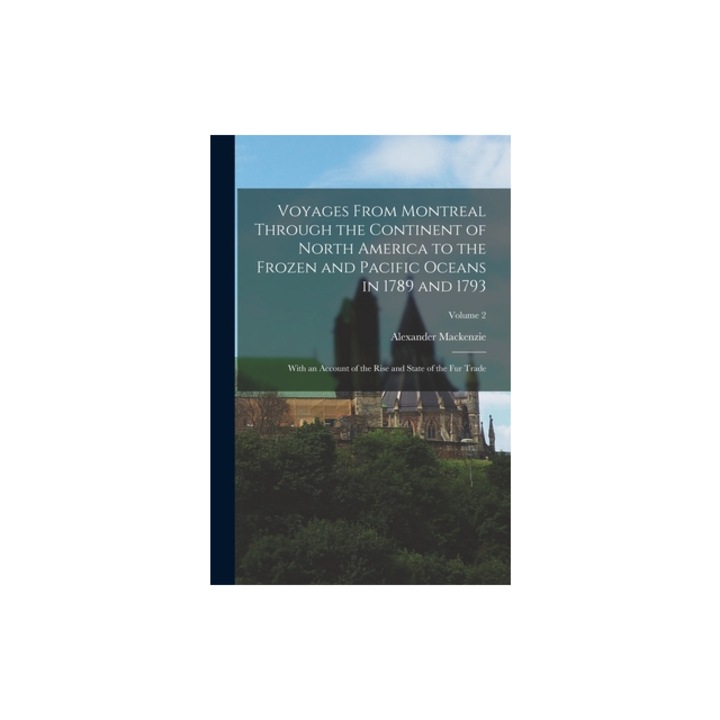 Voyages From Montreal Through the Continent of North America to the Frozen and Pacific Oceans in 1789 and 1793 With an Account of the Rise and State, Alexander MacKenzie