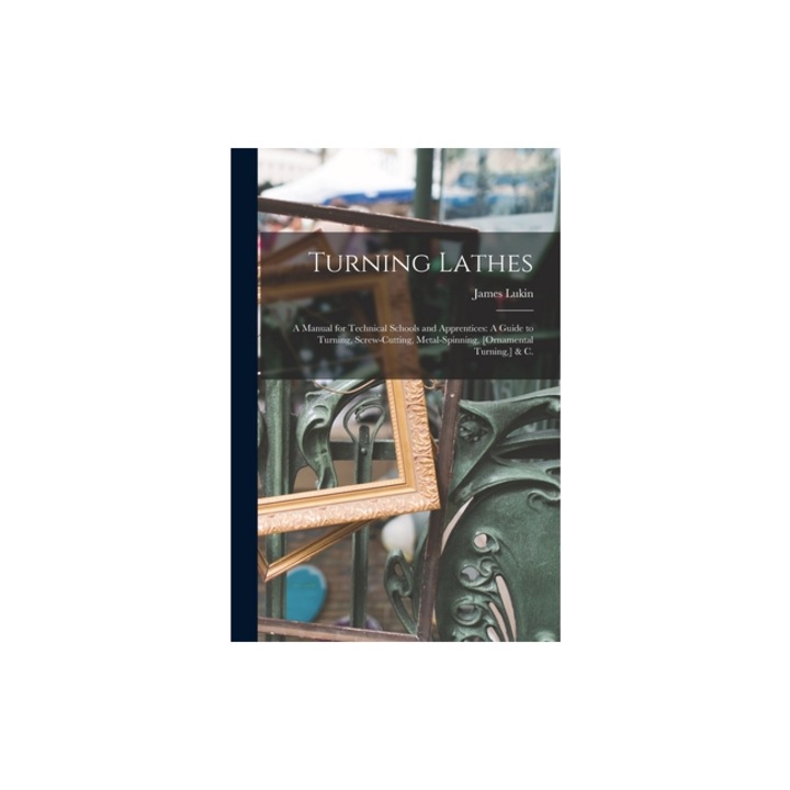 Turning Lathes A Manual for Technical Schools and Apprentices A Guide to Turning, Screw-Cutting, Metal-Spinning, [Ornamental Turning, James Lukin