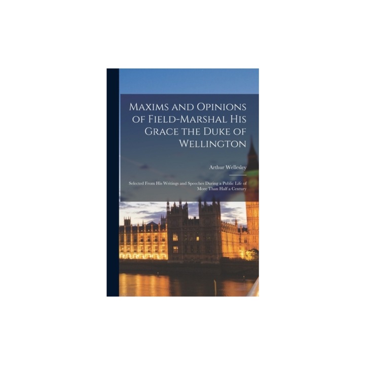 Maxims and Opinions of Field-Marshal His Grace the Duke of Wellington Selected From His Writings and Speeches During a Public Life of More Than Half, Arthur Wellesley