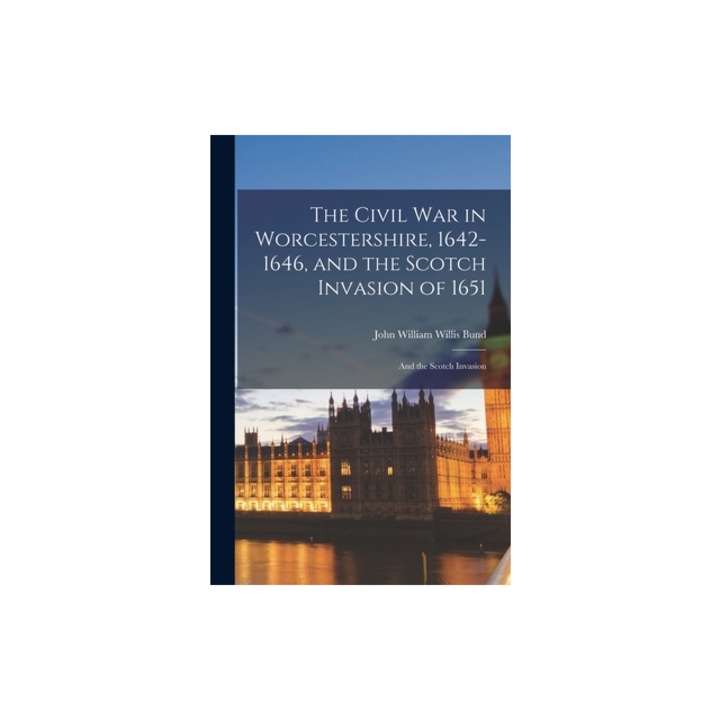 The Civil War in Worcestershire, 1642-1646, and the Scotch Invasion of 1651 And the Scotch Invasion, John William Willis Bund