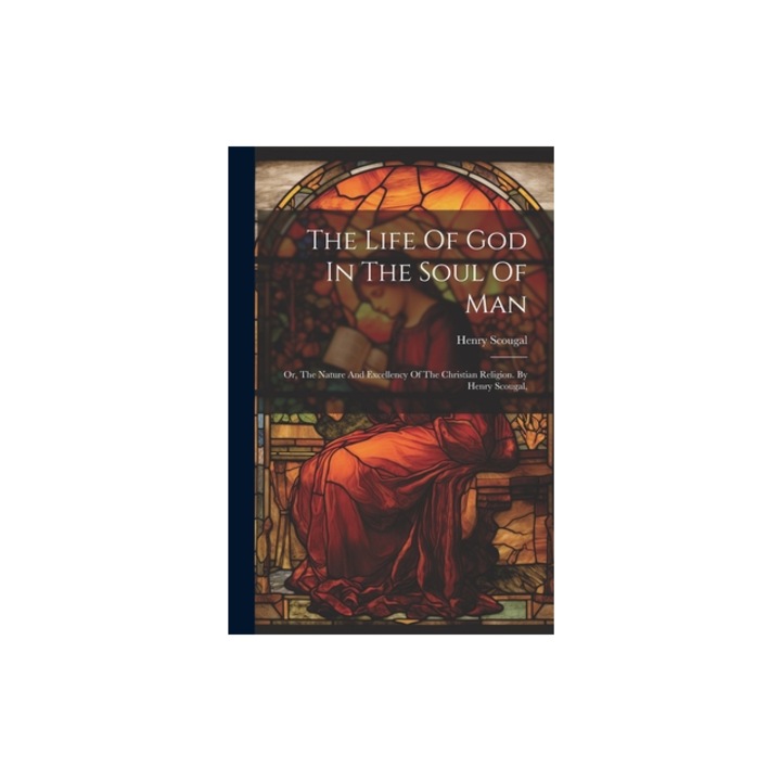 The Life Of God In The Soul Of Man Or, The Nature And Excellency Of The Christian Religion. By Henry Scougal, Henry Scougal