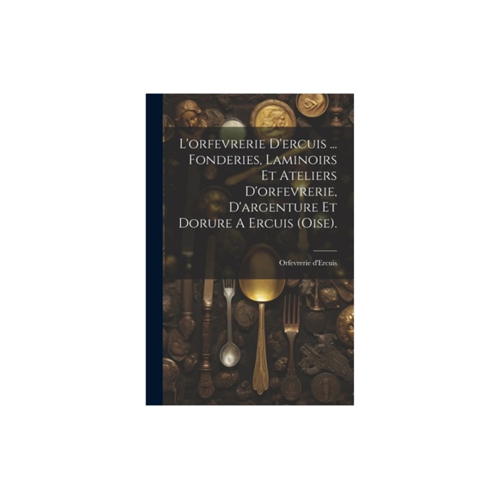 L'orfevrerie D'ercuis ... Fonderies, Laminoirs Et Ateliers D'orfevrerie, D'argenture Et Dorure A Ercuis oise ., Orfevrerie D'Ercuis