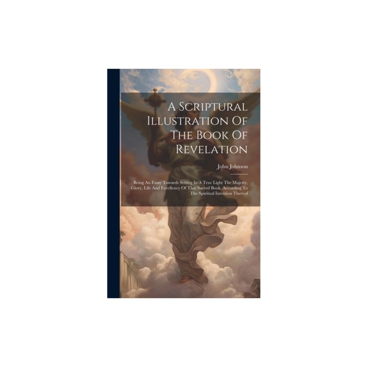 A Scriptural Illustration Of The Book Of Revelation Being An Essay Towards Setting In A True Light The Majesty, Glory, Life And Excellency Of That Sa, Johnson John 1706-1791