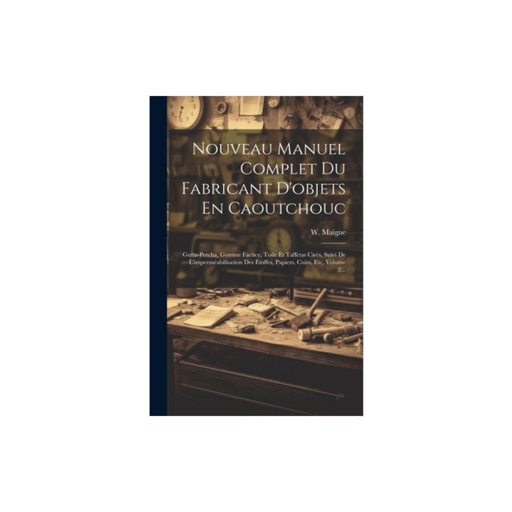 Nouveau Manuel Complet Du Fabricant D'objets En Caoutchouc Gutta-percha, Gomme Factice, Toile Et Taffetas Cir, W. Maigne