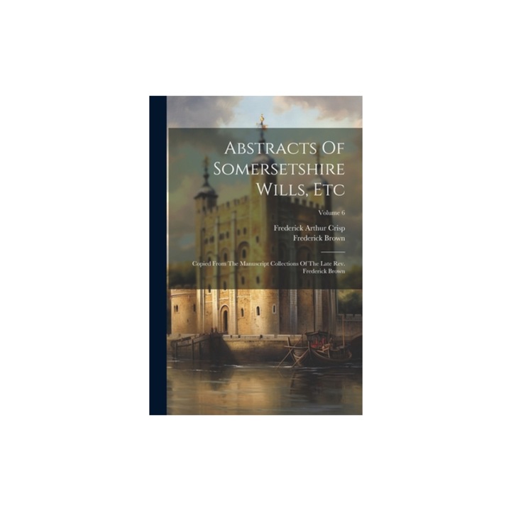 Abstracts Of Somersetshire Wills, Etc Copied From The Manuscript Collections Of The Late Rev. Frederick Brown; Volume 6, Frederick Arthur Crisp
