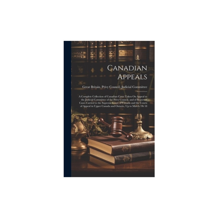 Canadian Appeals A Complete Collection of Canadian Cases Taken On Appeal to the Judicial Committee of the Privy Council, and of Reporte, Great Britain Privy Council Judicia