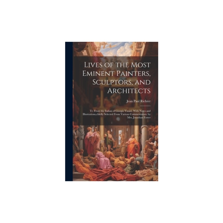 Lives of the Most Eminent Painters, Sculptors, and Architects Tr. From the Italian of Giorgio Vasari. With Notes and Illustrations, chiefly Selected, Jean Paul Richter