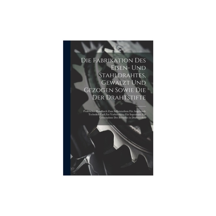 Die Fabrikation Des Eisen- Und Stahldrahtes, Gewalzt Und Gezogen Sowie Die Der Drahtstifte Praktisches Handbuch Zum Selbststudium F, Anonymous