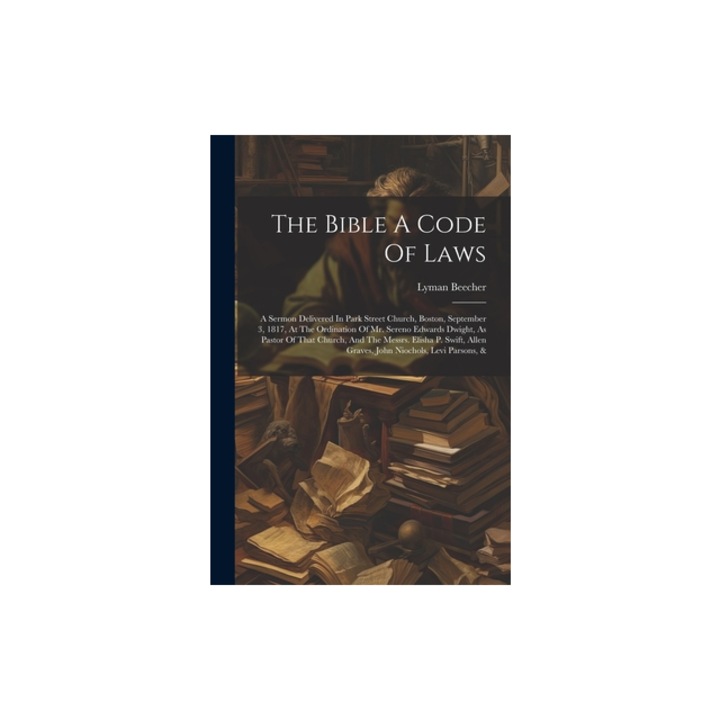 The Bible A Code Of Laws A Sermon Delivered In Park Street Church, Boston, September 3, 1817, At The Ordination Of Mr. Sereno Edwards Dwight, A, Lyman Beecher