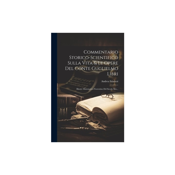 Commentario Storico-scientifico Sulla Vita & Le Opere Del Conte Guglielmo Libri Illustre Matematico Fiorentino Del Secolo Xix..., Andrea Stiattesi