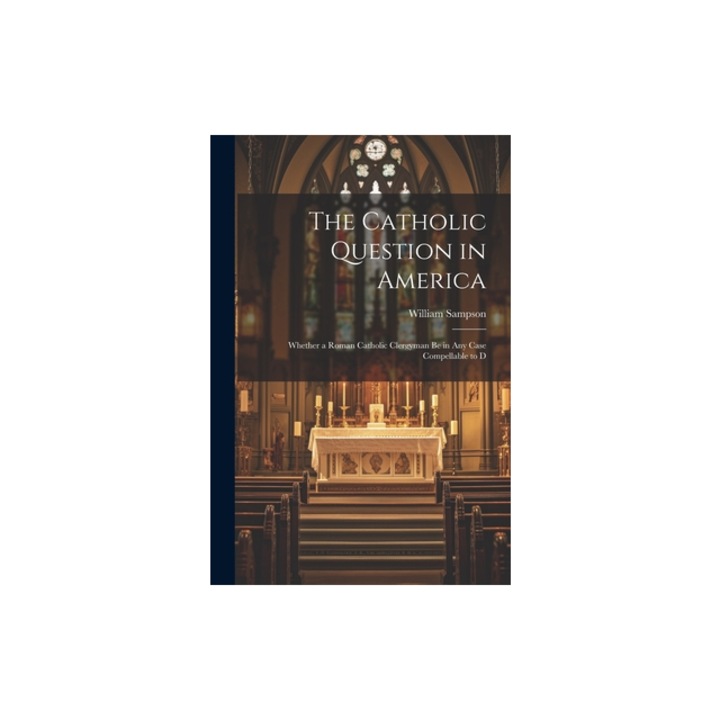 The Catholic Question in America Whether a Roman Catholic Clergyman be in any Case Compellable to D, William Sampson