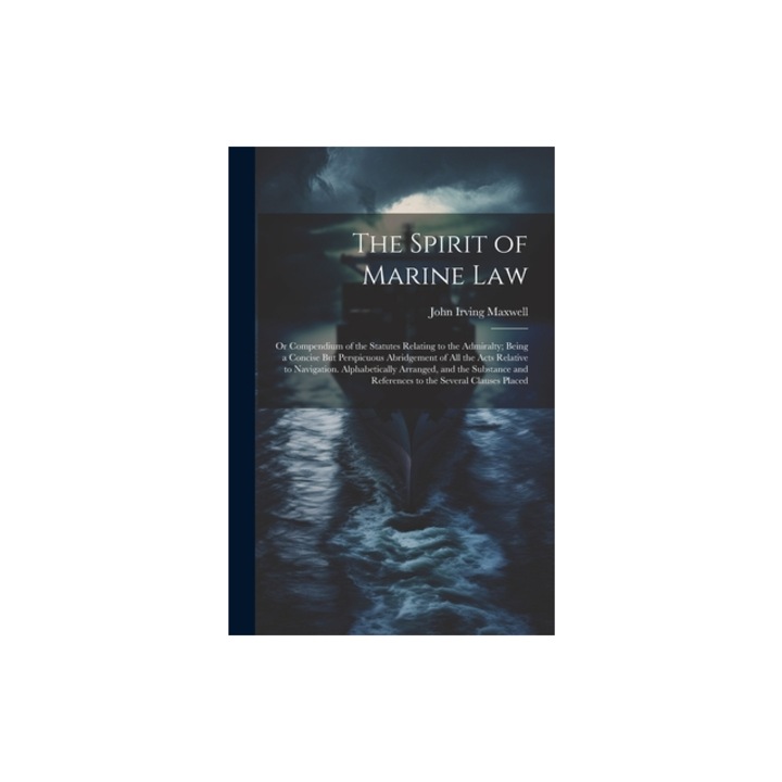 The Spirit of Marine Law Or Compendium of the Statutes Relating to the Admiralty; Being a Concise But Perspicuous Abridgement of All the Acts R, John Irving Maxwell