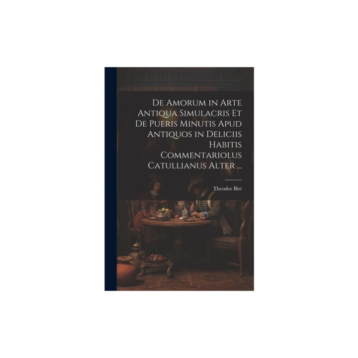 De Amorum in Arte Antiqua Simulacris Et De Pueris Minutis Apud Antiquos in Deliciis Habitis Commentariolus Catullianus Alter ..., Theodor Birt