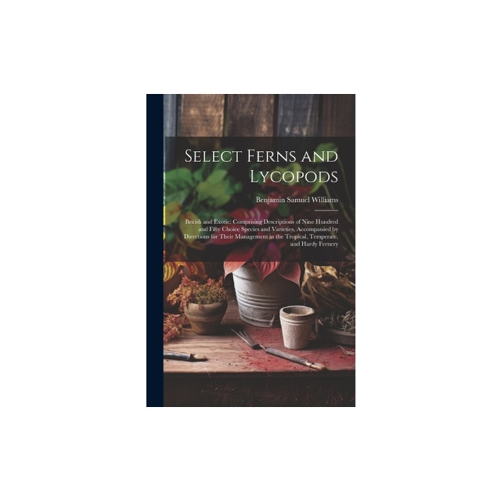 Select Ferns and Lycopods British and Exotic Comprising Descriptions of Nine Hundred and Fifty Choice Species and Varieties, Accompanied by Dir, Benjamin Samuel Williams