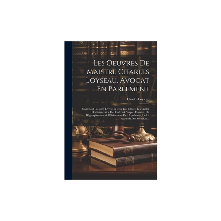 Les Oeuvres De Maistre Charles Loyseau, Avocat En Parlement Contenant Les Cinq Livres Du Droit Des Offices, Les Traitez Des Seigneuries, Des Ordres &, Charles Loyseau