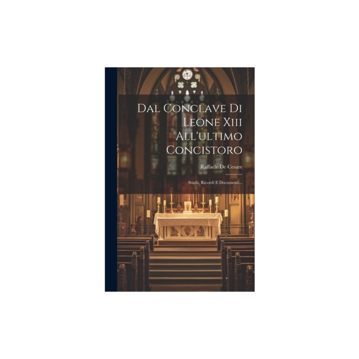 Dal Conclave Di Leone Xiii All'ultimo Concistoro Studii, Ricordi E Documenti..., Raffaele De Cesare