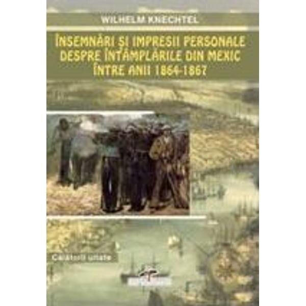 Insemnari si impresii personale despre intamplarile din Mexic intre anii 1864-1867 - Wilhelm Knechte