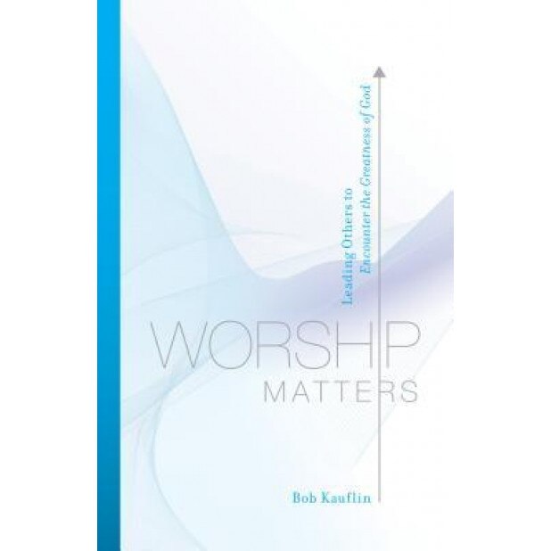 Worship Matters: Leading Others to Encounter the Greatness of God, Bob Kauflin