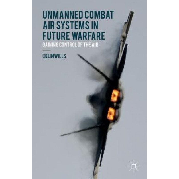 Unmanned Combat Air Systems in Future Warfare: Gaining Control of the Air, Colin Wills (Author)