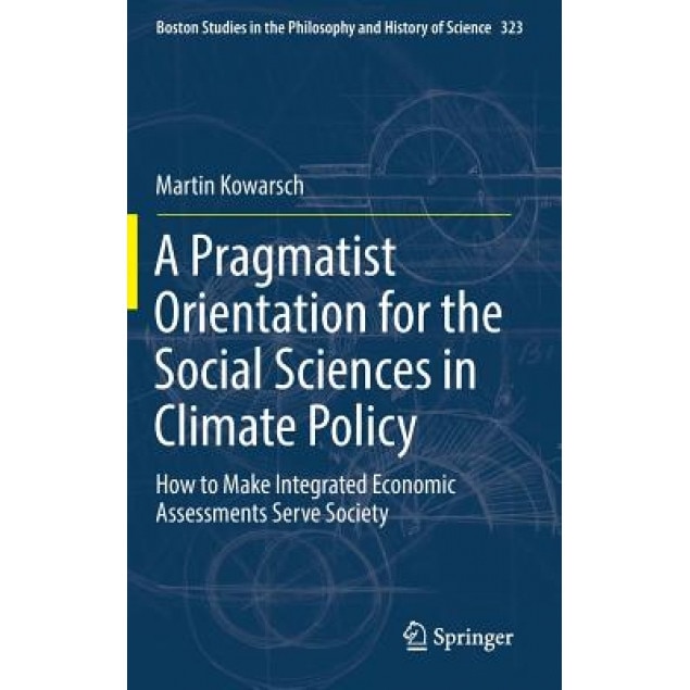 A Pragmatist Orientation for the Social Sciences in Climate Policy: How to Make Integrated Economic Assessments Serve Society, Martin Kowarsch (Author)